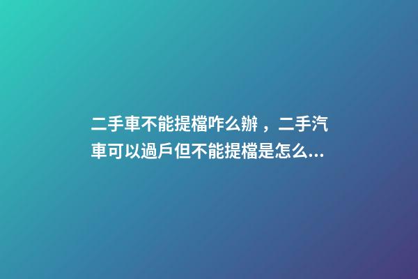 二手車不能提檔咋么辦，二手汽車可以過戶但不能提檔是怎么回事